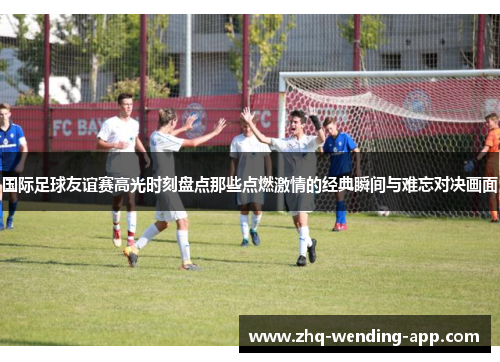 国际足球友谊赛高光时刻盘点那些点燃激情的经典瞬间与难忘对决画面 国际足球友谊赛高光时刻盘点那些点燃激情的经典瞬间与难忘对决画面