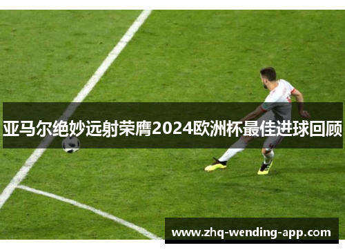 亚马尔绝妙远射荣膺2024欧洲杯最佳进球回顾 亚马尔绝妙远射荣膺2024欧洲杯最佳进球回顾